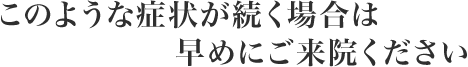 このような症状が続く場合は早めにご来院ください